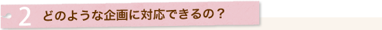2.どのような企画に対応できるの?