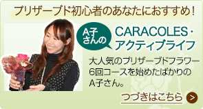 レッスンをはじめたばかりのＡ子さんのCARACOLES・アクティブライフ　大人気のプリザーブドフラワーコースを始めて３ヶ月のＡ子さん。たくさんの色が選べるプリザーブドフラワーの魅力に夢中です。