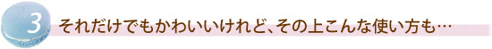 それだけでもかわいいけれど、その上こんな使い方も…