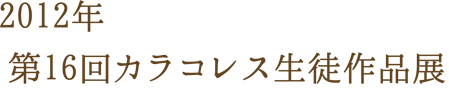 2012年 第16回カラコレス生徒作品展