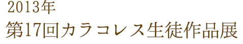 2013年 第17回カラコレス生徒作品展