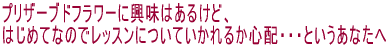 プリザーブドフラワーに興味はあるけど、 はじめてなのでレッスンについていかれるか心配・・・というあなたへ 